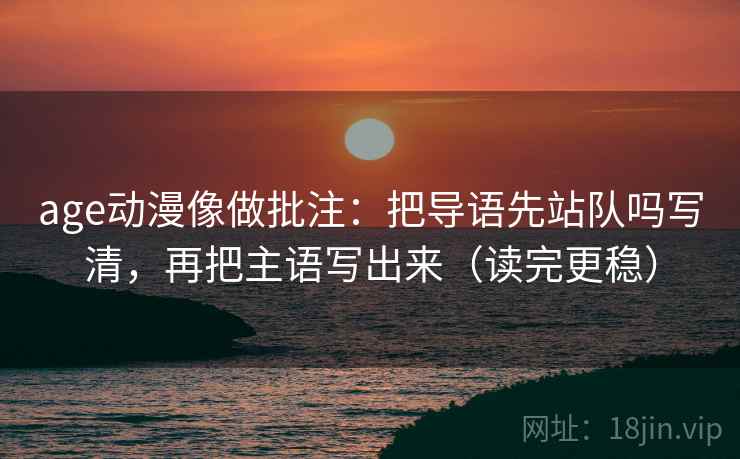 age动漫像做批注:把导语先站队吗写清,再把主语写出来(读完更稳) age动漫像做批注:把导语先站队吗写清,再把主语写出来(读完更稳)