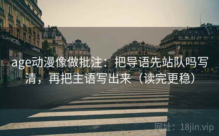 age动漫像做批注:把导语先站队吗写清,再把主语写出来(读完更稳) age动漫像做批注:把导语先站队吗写清,再把主语写出来(读完更稳)