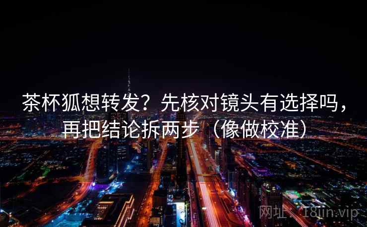 茶杯狐想转发?先核对镜头有选择吗,再把结论拆两步(像做校准) 茶杯狐想转发?先核对镜头有选择吗,再把结论拆两步(像做校准)