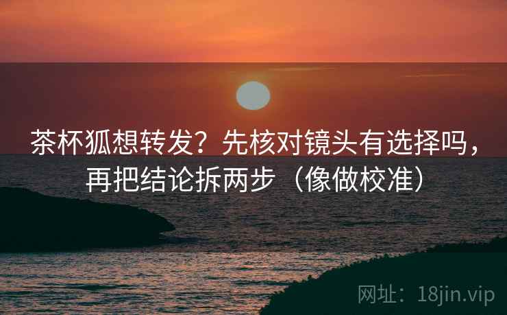 茶杯狐想转发?先核对镜头有选择吗,再把结论拆两步(像做校准) 茶杯狐想转发?先核对镜头有选择吗,再把结论拆两步(像做校准)